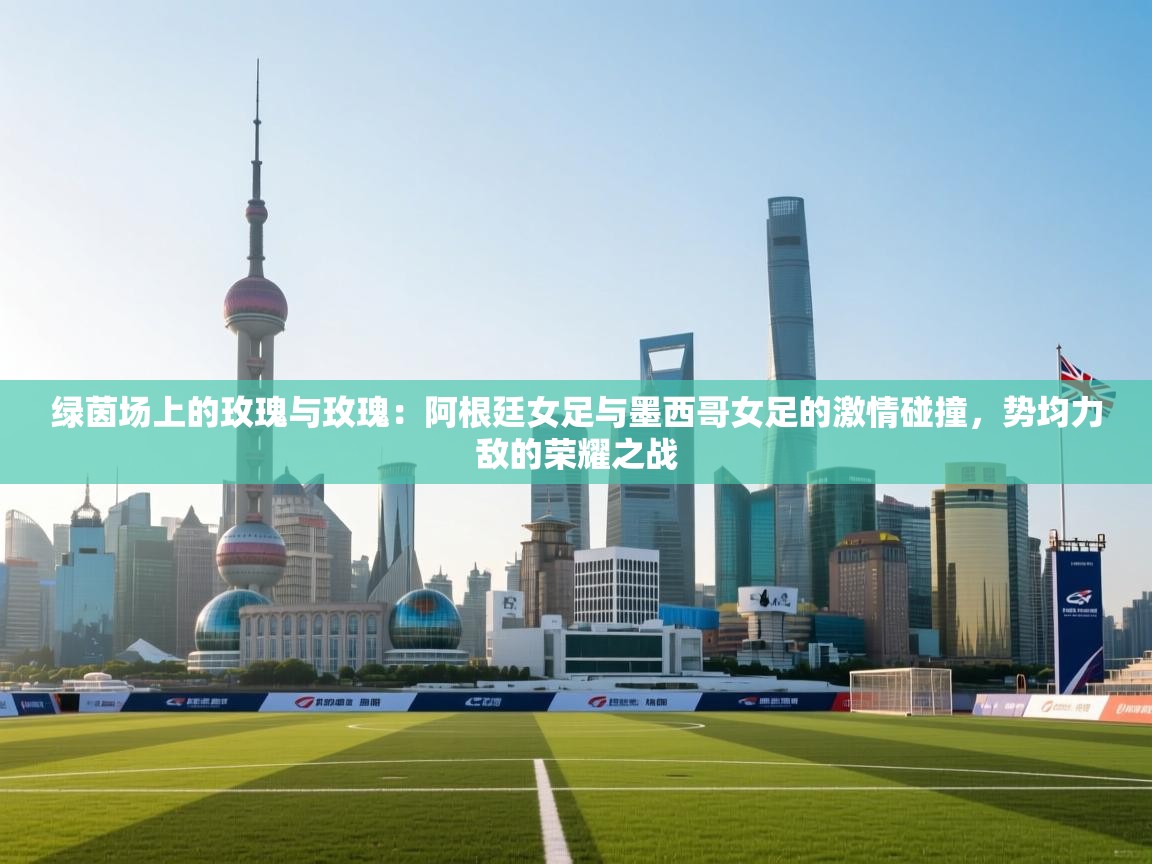 绿茵场上的玫瑰与玫瑰:阿根廷女足与墨西哥女足的激情碰撞,势均力敌的荣耀之战