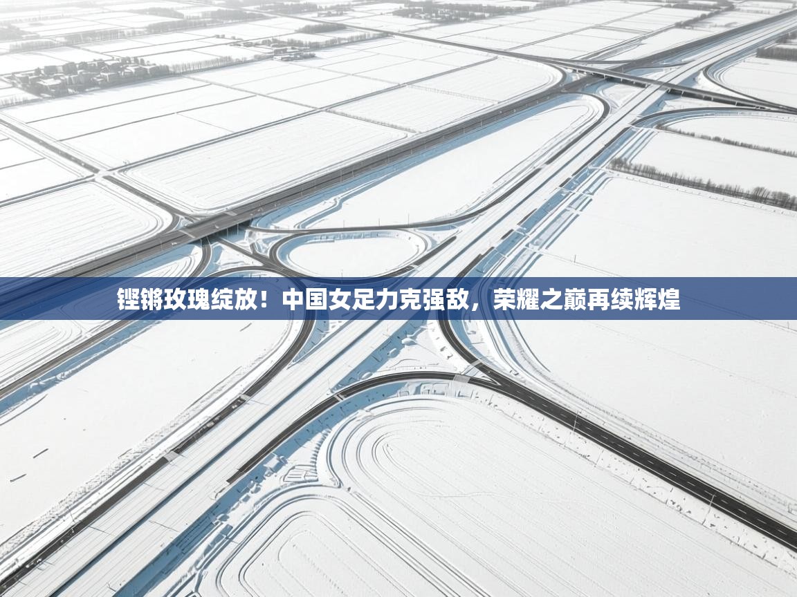 铿锵玫瑰绽放!中国女足力克强敌,荣耀之巅再续辉煌